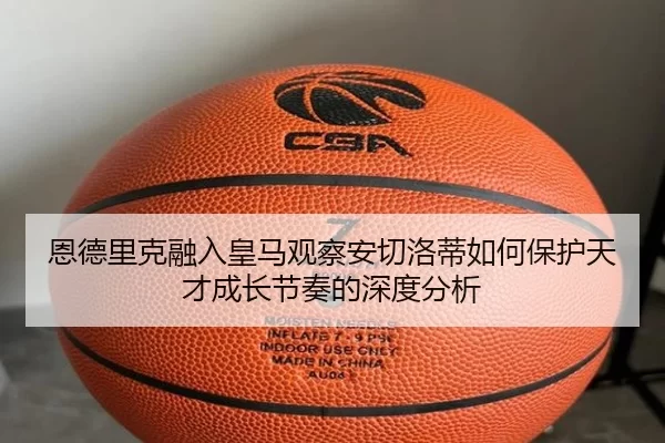 恩德里克融入皇马观察安切洛蒂如何保护天才成长节奏的深度分析